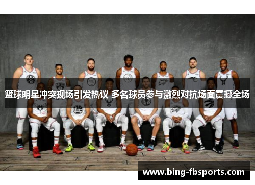 篮球明星冲突现场引发热议 多名球员参与激烈对抗场面震撼全场
