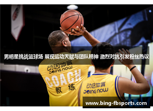 男明星挑战篮球场 展现运动天赋与团队精神 激烈对抗引发粉丝热议