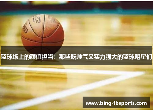 篮球场上的颜值担当：那些既帅气又实力强大的篮球明星们
