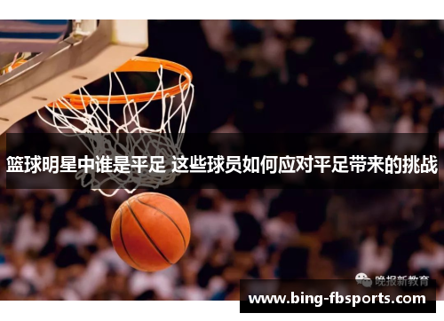 篮球明星中谁是平足 这些球员如何应对平足带来的挑战