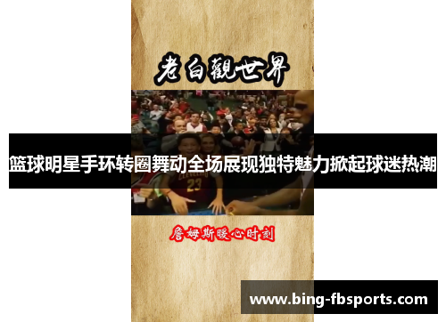 篮球明星手环转圈舞动全场展现独特魅力掀起球迷热潮